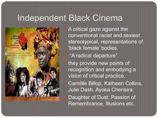 Independent Black Cinema
 A critical gaze against the








conventional racist and sexiest
stereotypical, representations of
„black female‟ bodies.
“A radical departure”.
they provide new points of
recognition and embodying a
vision of critical practice.
Camillle Billop, Katheen Collins,
Julie Dash, Ayoka Chensira.
Daughter of Dust, Passion of
Remembrance, Illusions etc.

 