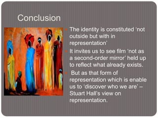 Conclusion
 The identity is constituted „not

outside but with in
representation‟
 It invites us to see film „not as
a second-order mirror‟ held up
to reflect what already exists.
 But as that form of
representation which is enable
us to „discover who we are‟ –
Stuart Hall‟s view on
representation.

 