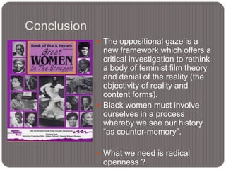 Conclusion
 The oppositional gaze is a

new framework which offers a
critical investigation to rethink
a body of feminist film theory
and denial of the reality (the
objectivity of reality and
content forms).
 Black women must involve
ourselves in a process
whereby we see our history
“as counter-memory”.
 What we need is radical

openness ?

 