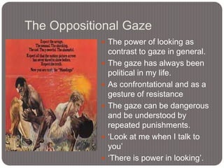 The Oppositional Gaze
 The power of looking as







contrast to gaze in general.
The gaze has always been
political in my life.
As confrontational and as a
gesture of resistance
The gaze can be dangerous
and be understood by
repeated punishments.
„Look at me when I talk to
you‟
„There is power in looking‟.

 