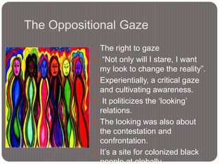 The Oppositional Gaze
 The right to gaze

 “Not only will I stare, I want






my look to change the reality”.
Experientially, a critical gaze
and cultivating awareness.
It politicizes the „looking‟
relations.
The looking was also about
the contestation and
confrontation.
It‟s a site for colonized black

 