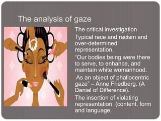 The analysis of gaze
 The critical investigation
 Typical race and racism and

over-determined
representation.
 “Our bodies being were there
to serve, to enhance, and
maintain white womanhood.
 As an object of phallocentric
gaze” – Anne Friedberg. (A
Denial of Difference).
 The insertion of violating
representation (content, form
and language.

 
