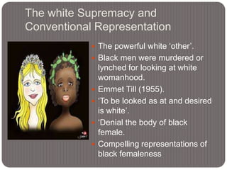 The white Supremacy and
Conventional Representation
 The powerful white „other‟.
 Black men were murdered or







lynched for looking at white
womanhood.
Emmet Till (1955).
„To be looked as at and desired
is white‟.
„Denial the body of black
female.
Compelling representations of
black femaleness

 