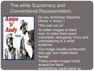 The white Supremacy and
Conventional Representation
 Do you remember Sapphire








(Amos „n‟ Andy) ?
“She was not us”.
To soften images of black
men, to make them seem
vulnerable, easygoing, funny and
unthreatening to a white
audience.
„Our image visually constructed
was ugly‟ and „hated black
female‟
These screen images could
assault the black
womanhood, could name us

 