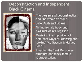 Deconstruction and Independent
Black Cinema
 The pleasure of deconstruction






and „the woman‟s stake .
Julie Dash and Doane.
filming female body and
pleasure of interrogation.
Resisting the imposition of
dominant ways of „knowing and
looking‟ (As Sussan & Hartley
John).
Inverting the „real life‟ power
structure and black female
representation.

 
