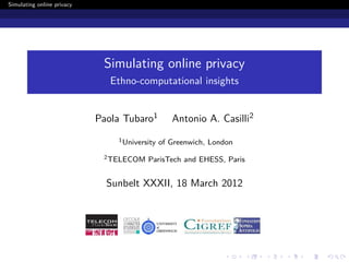 Simulating online privacy




                             Simulating online privacy
                               Ethno-computational insights


                            Paola Tubaro1         Antonio A. Casilli2
                                1 University   of Greenwich, London
                             2 TELECOM   ParisTech and EHESS, Paris


                              Sunbelt XXXII, 18 March 2012
 