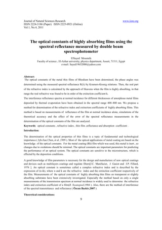 Journal of Natural Sciences Research                                                          www.iiste.org
ISSN 2224-3186 (Paper) ISSN 2225-0921 (Online)
Vol.1, No.4, 2011




      The optical constants of highly absorbing films using the
          spectral reflectance measured by double beam
                         spectrophotometer
                                              ElSayed Moustafa
             Faculty of science , El-Azhar university, physics department, Assuit, 71511, Egypt
                                     e-mail: Sayed19652000@yahoo.com



Abstract:
The optical constants of the metal thin films of Rhodium have been determined, the phase angles was
determined using the measured spectral reflectance R(λ) by Kramers-Kronig relations. Then, the real part
of the refractive index is calculated by the approach of Heavens when the film is highly absorbing, in that
range the real refractive was found to be in order of the extinction coefficient k.
The interference reflectance spectra at normal incidence for different thicknesses of amorphous metal films
deposited by thermal evaporation have been obtained in the spectral range 400–800 nm. We propose a
method for determination of the refractive index and extinction coefficients of highly absorbing films. This
method is based on measurements of reflectance of the film at normal incidence alone, simulations of the
theoretical accuracy and the effect of the error of the spectral reflectance measurements in the
determination of the optical constants of the film are analyzed.
Keywords: optical constants , refractive index , thin film ,reflectance and absorption coefficient .
Introduction:

The determination of the optical properties of thin films is a topic of fundamental and technological
importance ( Jyh-Jian Chen, et al ,1999 ). Most of the optical applications of metal coating are based on the
knowledge of the optical constants. For the metal coating (Rh) film which was used, this metal is inert , so
changes due to oxidations should be minimal. The optical constants are important parameters for predicting
the performance of an optical system. The optical constants are sensitive to the microstructure, which is
effected by the deposition conditions.

A good knowledge of film parameters is necessary for the design and manufacture of new optical coatings
and devices such as multilayers coatings and regulate filters[J.C. Manifacier, J. Gasiot and J.P. Fillard,
1976 ]. An optical constant is sometimes called a complex refractive index and is described by the
expression of (n-ik), where n and k are the refractive index and the extinction coefficient respectively of
the film. Measurements of the optical constants of highly absorbing thin films on transparent or slightly
absorbing substrates have been extensively investigated. Especially the method based on only a single
measurements of the transmission spectrum at normal incidence is widely used to determine the refractive
index and extinction coefficient of a film(R. Swanepoel,1984 ). Also, there are the method of interference
of the spectral transmittance and reflectance ( Özcan Bazkir,2007 ).

Theoretical considerations:
                                                       9
 