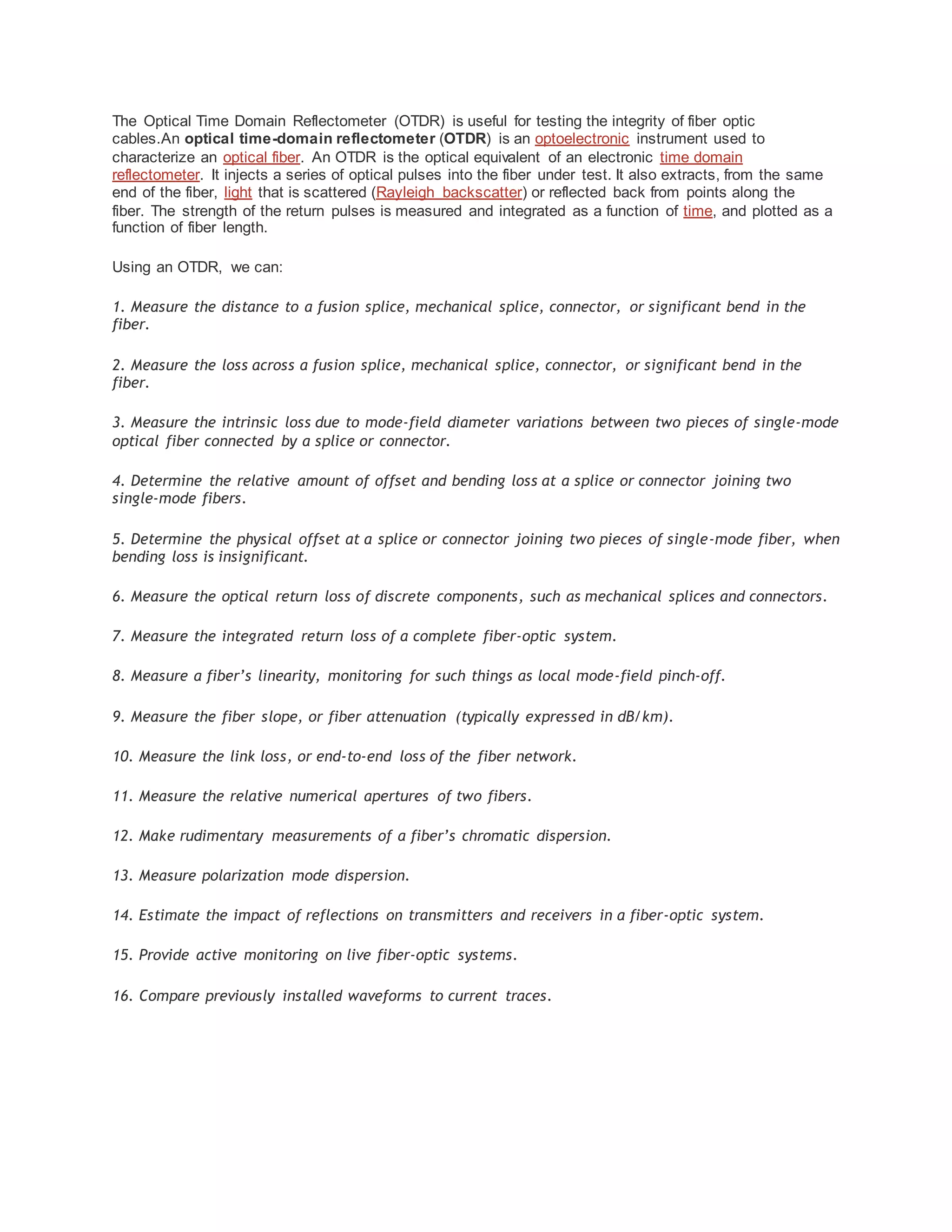The Optical Time Domain Reflectometer (OTDR) is useful for testing the integrity of fiber optic
cables.An optical time-domain reflectometer (OTDR) is an optoelectronic instrument used to
characterize an optical fiber. An OTDR is the optical equivalent of an electronic time domain
reflectometer. It injects a series of optical pulses into the fiber under test. It also extracts, from the same
end of the fiber, light that is scattered (Rayleigh backscatter) or reflected back from points along the
fiber. The strength of the return pulses is measured and integrated as a function of time, and plotted as a
function of fiber length.
Using an OTDR, we can:
1. Measure the distance to a fusion splice, mechanical splice, connector, or significant bend in the
fiber.
2. Measure the loss across a fusion splice, mechanical splice, connector, or significant bend in the
fiber.
3. Measure the intrinsic loss due to mode-field diameter variations between two pieces of single-mode
optical fiber connected by a splice or connector.
4. Determine the relative amount of offset and bending loss at a splice or connector joining two
single-mode fibers.
5. Determine the physical offset at a splice or connector joining two pieces of single-mode fiber, when
bending loss is insignificant.
6. Measure the optical return loss of discrete components, such as mechanical splices and connectors.
7. Measure the integrated return loss of a complete fiber-optic system.
8. Measure a fiber’s linearity, monitoring for such things as local mode-field pinch-off.
9. Measure the fiber slope, or fiber attenuation (typically expressed in dB/km).
10. Measure the link loss, or end-to-end loss of the fiber network.
11. Measure the relative numerical apertures of two fibers.
12. Make rudimentary measurements of a fiber’s chromatic dispersion.
13. Measure polarization mode dispersion.
14. Estimate the impact of reflections on transmitters and receivers in a fiber-optic system.
15. Provide active monitoring on live fiber-optic systems.
16. Compare previously installed waveforms to current traces.
 