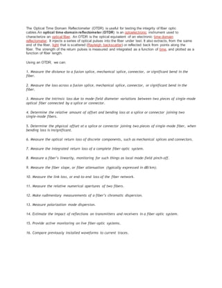 The Optical Time Domain Reflectometer (OTDR) is useful for testing the integrity of fiber optic
cables.An optical time-domain reflectometer (OTDR) is an optoelectronic instrument used to
characterize an optical fiber. An OTDR is the optical equivalent of an electronic time domain
reflectometer. It injects a series of optical pulses into the fiber under test. It also extracts, from the same
end of the fiber, light that is scattered (Rayleigh backscatter) or reflected back from points along the
fiber. The strength of the return pulses is measured and integrated as a function of time, and plotted as a
function of fiber length.
Using an OTDR, we can:
1. Measure the distance to a fusion splice, mechanical splice, connector, or significant bend in the
fiber.
2. Measure the loss across a fusion splice, mechanical splice, connector, or significant bend in the
fiber.
3. Measure the intrinsic loss due to mode-field diameter variations between two pieces of single-mode
optical fiber connected by a splice or connector.
4. Determine the relative amount of offset and bending loss at a splice or connector joining two
single-mode fibers.
5. Determine the physical offset at a splice or connector joining two pieces of single-mode fiber, when
bending loss is insignificant.
6. Measure the optical return loss of discrete components, such as mechanical splices and connectors.
7. Measure the integrated return loss of a complete fiber-optic system.
8. Measure a fiber’s linearity, monitoring for such things as local mode-field pinch-off.
9. Measure the fiber slope, or fiber attenuation (typically expressed in dB/km).
10. Measure the link loss, or end-to-end loss of the fiber network.
11. Measure the relative numerical apertures of two fibers.
12. Make rudimentary measurements of a fiber’s chromatic dispersion.
13. Measure polarization mode dispersion.
14. Estimate the impact of reflections on transmitters and receivers in a fiber-optic system.
15. Provide active monitoring on live fiber-optic systems.
16. Compare previously installed waveforms to current traces.
 