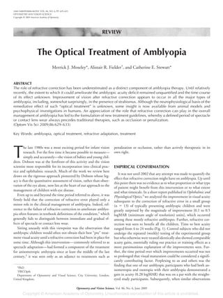 REVIEW
The Optical Treatment of Amblyopia
Merrick J. Moseley*, Alistair R. Fielder†
, and Catherine E. Stewart*
ABSTRACT
The role of refractive correction has been underestimated as a distinct component of amblyopia therapy. Until relatively
recently, the extent to which it could ameliorate the amblyopic acuity deficit remained unquantified and the time course
of its effect unknown. Improvement of vision after refractive correction appears to occur in all the major types of
amblyopia, including, somewhat surprisingly, in the presence of strabismus. Although the neurophysiological basis of the
remediative effect of such “optical treatment” is unknown, some insight is now available from animal models and
psychophysical investigations in humans. An appreciation of the role that refractive correction can play in the overall
management of amblyopia has led to the formulation of new treatment guidelines, whereby a defined period of spectacle
or contact lens wear always precedes traditional therapies, such as occlusion or penalization.
(Optom Vis Sci 2009;86:629–633)
Key Words: amblyopia, optical treatment, refractive adaptation, treatment
T
he late 1980s was a most exciting period for infant vision
research. For the first time it became possible to measure—
simply and accurately—the vision of babies and young chil-
dren. Dobson was at the forefront of this activity and the vision
scientist most responsible for its incorporation into clinical prac-
tice and ophthalmic research. Much of the work we review here
draws on the rigorous approach pioneered by Dobson whose leg-
acy is that the quantitative assessment of vision, rather than obser-
vation of the eye alone, now lies at the heart of our approach to the
management of children with eye disease.
Even up to and beyond the time period referred to above, it was
firmly held that the correction of refractive error played only a
minor role in the clinical management of amblyopia. Indeed, ref-
erence to the failure of refractive correction to ameliorate amblyo-
pia often features in textbook definitions of the condition,1
which
generally fails to distinguish between immediate and gradual ef-
fects of spectacle or contact lens wear.
Sitting uneasily with this viewpoint was the observation that
amblyopic children would often not obtain their best “pre” treat-
ment visual acuity until a refractive correction had been in place for
some time. Although this intervention—commonly referred to as
spectacle adaptation—had formed a component of the treatment
for anisometropic ambyopia since at least the middle of the last
century,2
it was seen only as an adjunct to treatments such as
penalization or occlusion, rather than actively therapeutic in its
own right.
EMPIRICAL CONFIRMATION
It was not until 2002 that any attempt was made to quantify the
effect that refractive correction might have on amblyopia. Up until
this point there was no evidence as to what proportion or what type
of patient might benefit from this intervention or to what extent
and what timescale. In a short report published in Ophthalmic and
Physiological Optics,3
we analyzed the improvement in visual acuity
subsequent to the correction of refractive error in a small group
(n ϭ 13) of typically presenting amblyopic children and were
greatly surprised by the magnitude of improvement [0.1 to 0.5
logMAR (minimum angle of resolution) units], which occurred
among these mostly refractive amblyopes. Further, refractive cor-
rection was seen to benefit all the children. Time to best acuity
ranged from 4 to 24 weeks (Fig. 1). Control subjects who did not
undergo the repeated (weekly) testing of the experimental group
but who otherwise were treated identically also showed comparable
acuity gains, essentially ruling out practice or training effects as a
more parsimonious explanation of the improvements seen. Fur-
ther, the time period over which improvements occurred was not
so prolonged that visual maturation could be considered a signifi-
cantly contributing factor. Perplexing to us and others was the
finding that one of our amblyopic participants who had both an-
isometropia and esotropia with their amblyopia demonstrated a
gain in acuity (0.28 logMAR) that was on a par with the straight-
eyed study participants. Subsequently, when similar observations
*PhD
†
FRCOpth
Department of Optometry and Visual Science, City University, London,
United Kingdom.
1040-5488/09/8606-0629/0 VOL. 86, NO. 6, PP. 629–633
OPTOMETRY AND VISION SCIENCE
Copyright © 2009 American Academy of Optometry
Optometry and Vision Science, Vol. 86, No. 6, June 2009
 