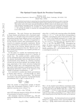 The Optimal Cosmic Epoch for Precision Cosmology

                                                                                                      Abraham Loeb
                                                             Astronomy Department, Harvard University, 60 Garden Street, Cambridge, MA 02138, USA
                                                                                            (Dated: May 1, 2012)
                                                              The statistical uncertainty in measuring the primordial density perturbations on a given comoving
                                                           scale is dictated by the number of independent regions of that scale that are accessible to an observer.
arXiv:1203.2622v2 [astro-ph.CO] 29 Apr 2012




                                                           This number varies with cosmic time and diminishes per Hubble volume in the distant past or future
                                                           of the standard cosmological model. We show that the best constraints on the initial power spectrum
                                                           of linear density perturbations are accessible (e.g. through 21-cm intensity mapping) at redshifts
                                                           z ∼ 10, and that the ability to constrain the cosmological initial conditions will deteriorate quickly
                                                           in our cosmic future.


                                                 Introduction. The early Universe was characterized              where RH ≡ c/(aH) is the comoving radius of the Hubble
                                              by linear density perturbations with a fractional ampli-           surface, a = (1 + z)−1 is the scale factor corresponding to
                                              tude |δ(r)| ≪ 1, thought to have been seeded by quantum            a redshift z (normalized to unity at the present time), and
                                              ﬂuctuations during cosmic inﬂation across a vast range of          H(t) = (a/a) is the Hubble parameter at a cosmic time
                                                                                                                           ˙
                                              scales spanning more than ∼ 26 orders of magnitude [1].            t. The corresponding minimum observable wavenumber
                                                                                                                                                        k
                                              As the Universe evolved, these perturbations were pro-             kmin (t) ≡ 2π/λmax naturally gives 0 min dk[dN (k)/dk] ≈
                                                                                                                                          √
                                              cessed by its radiation and matter constituents. Recent            1. At z 103 , H ≈ H0 Ωm a−3 + ΩΛ . Throughout the
                                              surveys restricted to a small fraction of the total observ-        paper, we adopt a present-day Hubble parameter value
                                              able volume of the Universe allowed observers to read              of H0 = 70 km s−1 Mpc−1 (or equivalently h = 0.7) and
                                              oﬀ cosmological parameters from the “Rosetta stone” of             density parameters Ωm = 0.3 in matter and ΩΛ = 0.7 in
                                              these density perturbations to an exquisite precision of a         a cosmological constant [4].
                                              few percent [2–4].
                                                 In this paper we consider the fundamental limit to
                                              the precision of cosmological surveys as a function of
                                              cosmic time. Our analysis provides a global perspec-
                                              tive for optimizing future observations, and for assessing
                                              the ultimate detectability limits of weak features such as
                                              non-Gaussianity from inﬂation [5]. Existing cosmologi-
                                              cal data sets are far from optimal. For example, the pri-
                                              mary anisotropies of the cosmic microwave background
                                              (CMB) [4] sample only a two-dimensional (last scatter-
                                              ing) surface which represents a small fraction of the three-
                                              dimensional information content of the Universe at the
                                              redshift of hydrogen recombination, z ∼ 103 .
                                                 It is convenient to analyze the density perturbations
                                              in Fourier space with δk = d3 rδ(r) exp{ik · r}, where
                                              k = 2π/λ is the comoving wavenumber. The fractional
                                              uncertainty in the power spectrum of primordial density
                                              perturbations P (k) ≡ |δk |2 is given by [6, 7],
                                                                       ¯
                                                                  ∆P (k)        1
                                                                      ¯ = N (k) ,
                                                                   P (k)           ¯
                                                                                                       (1)

                                              where the number of independent samples of Fourier
                                              modes with wavenumbers between k and k + dk in a                   FIG. 1: In the standard (post-inﬂation) cosmological model,
                                                                                                                 a Fourier mode with a comoving wavelength λ which enters
                                              spherical comoving survey volume V is,                             the comoving scale of the Hubble radius RH = c(aH)−1 (in
                                                               dN (k) = (2π)−2 k 2 V dk,                         units of cH0 = 4.3 Gpc) at some early time (corresponding
                                                                                                                              −1
                                                                                                     (2)
                                                                                                                 to a redshift z = a−1 − 1), would eventually exit the Hubble
                                                                                                                                     enter
                                                      ¯ being the integral of dN (k)/dk over the band
                                              with N (k)                                                         radius at a later time (corresponding to aexit ). Hence, there is
                                              of wavenumbers of interest around k.¯                              only a limited period of time when the mode can be observed.
                                                 The maximum comoving wavelength λmax that ﬁts
                                              within the Hubble radius is set by the condition (see Fig-
                                                                                                                    Counting Modes. An observational survey is typically
                                              ure 1),
                                                                                                                 limited to a small fraction of the comoving Hubble vol-
                                                                   λmax (t) = 2RH ,                      (3)     ume Vmax = 4π RH , which evolves with cosmic time. Fig-
                                                                                                                               3
                                                                                                                                 3
 