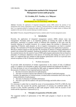 UDC 004.056
The optimization method of the Integrated
Management System audit program
I.I. Livshitz, D.V. Yurkin, A.A. Minyaev
JSC “Gasinformservice”
Kronshtadskaya 10 A, St. Petersburg, 198096, Russia
Abstract. Nowadays the application of integrated management systems (IMS) attracts the attention of top
management from various organizations such as refineries, instrument-making, air entities and defense. However,
there is an important problem of running the audits in IMS and realization of complex checks of different ISO
standards in full scale with the essential reducing of available resources.
Key words: IT-Security, Integrated Management Systems, standard, audit, IT-security management system.
1. Introduction
Recently, the application of integrated management systems (IMS) attracts more top
management. Nowadays there is an important problem of running the audits in IMS and
particularly, realization of complex checks of different ISO standards in full scale with the
essential reducing of available resources. In a greater degree this problem is illustrative of
supporting IT-Security audit program, as far as negative consequences can lead to essential
damage. The realization of IT-Security management systems gets more application in practice.
Moving to analysis based on risks provides the increasing of interest to rational exploitation of
modern risk-oriented ISO standards. Studying the problem with realization of IMS audits makes
the essential interest also the search of ways of IMS audit program optimization that are based on
principles of continuous adaptation in the process of incoming data during one micro cycle of
audit. It is supposed that new method of audit program optimization will let us to provide more
rational acceptance of the IT-Security control solution.
2. Problem description
To provide stable development of modern organizations in the context of risks of different
origin, it is appear to be reasonable to apply risk-oriented standard and implement the IMS [1, 7,
9]. From the point of view of controlling the IMS audits in supposed method we should notice
the necessity of solution of next important practical tasks [4]:
1. The task of resources allocation for audit program;
2. The task of account of factors that influence on the depth of audit-leak program,
incidents, the appearance of criminal actions, revealed earlier mismatches and in this way the
volume definition of audit program;
3. The task of collection of verifiable information;
4. The task to provide the auditors with special knowledge and skills either to invite
engineers;
It is necessary to admit that we should be aware of recommendations PAS-99 in IMS [9], that
allows to take into account the specific requirements of carrying out combined audits, the
account of risks, flexible controlling of IMS audit program volume with the account of last
results and the importance of processes [4, 5].
3. Principles of organization of flexible audits
The suggested method of optimization of the IMS audit program is based on next basic
principles:
 