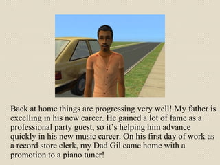 Back at home things are progressing very well! My father is excelling in his new career. He gained a lot of fame as a professional party guest, so it’s helping him advance quickly in his new music career. On his first day of work as a record store clerk, my Dad Gil came home with a promotion to a piano tuner!  