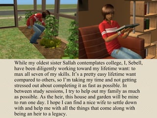 While my oldest sister Sallah contemplates college, I, Sebell, have been diligently working toward my lifetime want: to max all seven of my skills. It’s a pretty easy lifetime want compared to others, so I’m taking my time and not getting stressed out about completing it as fast as possible. In between study sessions, I try to help out my family as much as possible. As the heir, this house and garden will be mine to run one day. I hope I can find a nice wife to settle down with and help me with all the things that come along with being an heir to a legacy. 