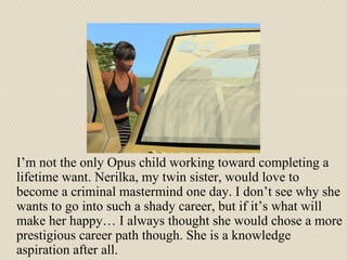 I’m not the only Opus child working toward completing a lifetime want. Nerilka, my twin sister, would love to become a criminal mastermind one day. I don’t see why she wants to go into such a shady career, but if it’s what will make her happy… I always thought she would chose a more prestigious career path though. She is a knowledge aspiration after all.  