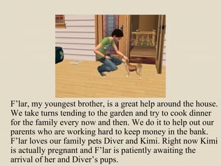 F’lar, my youngest brother, is a great help around the house. We take turns tending to the garden and try to cook dinner for the family every now and then. We do it to help out our parents who are working hard to keep money in the bank. F’lar loves our family pets Diver and Kimi. Right now Kimi is actually pregnant and F’lar is patiently awaiting the arrival of her and Diver’s pups. 