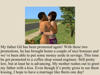My father Gil has been promoted again! With these two promotions, he has brought home a couple of nice bonuses and we’ve been able to put some money aside in savings. This time he got promoted to a coffee shop sound engineer. Still pretty low, but at least he is advancing. My mother rushes out to greet my father with a kiss. Even though it’s pretty gross to see them kissing, I hope to have a marriage like theirs one day! 