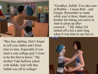 “ Goodbye, Sallah. You take care of Robbie – I mean Rob – and Ginger. Remember to study while you’re there, thank your brother for letting you move in. And to clean up after yourself…” My father Gil rattled off a list a mile long when it was time to say bye to Sallah. “ Bye bye, darling. Don’t forget to call your father and I from time to time. Especially if you meet a cute college guy! I want to be the first to know.” My mother Yuki halfway joked with Sallah. And with that Sallah was off to college! 