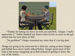 “ Thanks for letting me move in with you and Rob,  Ginger. I really appreciate it,” Sallah thanked our future sister-in-law as soon as she got settled into her new place in SSU. “ No problem!” Ginger reassured my sister that it’s no big deal.  “…”  Things are going to be awkward for a little bit, seeing as how Ginger and Sallah have never really talked before. Ginger spent most of her time at the house snuggling up to Rob instead of getting to know the rest of the family. 