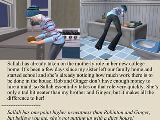 Sallah has already taken on the motherly role in her new college home. It’s been a few days since my sister left our family home and started school and she’s already noticing how much work there is to be done in the house. Rob and Ginger don’t have enough money to hire a maid, so Sallah essentially takes on that role very quickly. She’s only a tad bit neater than my brother and Ginger, but it makes all the difference to her! ---------------------- Sallah has one point higher in neatness than Robinton and Ginger, but believe you me, she’s not putting up with a dirty house! 