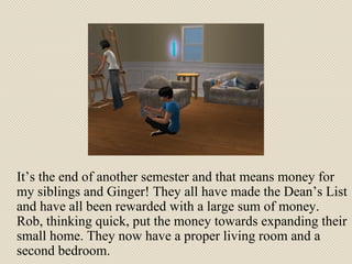 It’s the end of another semester and that means money for my siblings and Ginger! They all have made the Dean’s List and have all been rewarded with a large sum of money. Rob, thinking quick, put the money towards expanding their small home. They now have a proper living room and a second bedroom. 