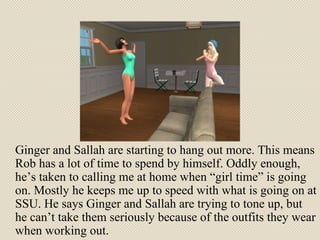 Ginger and Sallah are starting to hang out more. This means Rob has a lot of time to spend by himself. Oddly enough, he’s taken to calling me at home when “girl time” is going on. Mostly he keeps me up to speed with what is going on at SSU. He says Ginger and Sallah are trying to tone up, but he can’t take them seriously because of the outfits they wear when working out. 