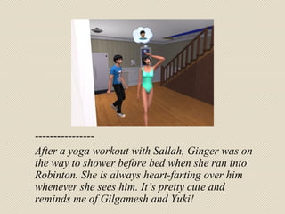---------------- After a yoga workout with Sallah, Ginger was on the way to shower before bed when she ran into Robinton. She is always heart-farting over him whenever she sees him. It’s pretty cute and reminds me of Gilgamesh and Yuki! 