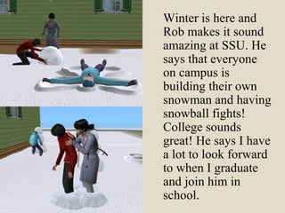 Winter is here and Rob makes it sound amazing at SSU. He says that everyone on campus is building their own snowman and having snowball fights! College sounds great! He says I have a lot to look forward to when I graduate and join him in school.  