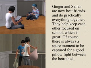 Ginger and Sallah are now best friends and do practically everything together. They help keep each other focused on school, which is great! Of course, there is always a spare moment to be captured for a good pillow fight between the betrothed.  
