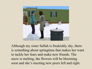 Although my sister Sallah is freakishly shy, there is something about springtime that makes her want to tackle her fears and make new friends. The snow is melting, the flowers will be blooming soon and she’s meeting new peers left and right. 