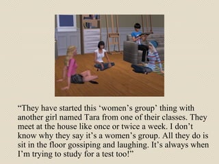 “ They have started this ‘women’s group’ thing with another girl named Tara from one of their classes. They meet at the house like once or twice a week. I don’t know why they say it’s a women’s group. All they do is sit in the floor gossiping and laughing. It’s always when I’m trying to study for a test too!” 