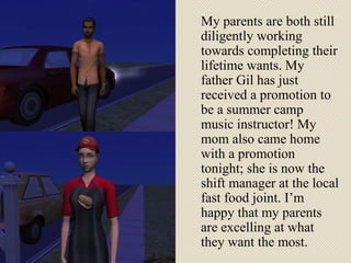 My parents are both still diligently working towards completing their lifetime wants. My father Gil has just received a promotion to be a summer camp music instructor! My mom also came home with a promotion tonight; she is now the shift manager at the local fast food joint. I’m happy that my parents are excelling at what they want the most. 