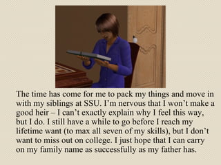 The time has come for me to pack my things and move in with my siblings at SSU. I’m nervous that I won’t make a good heir – I can’t exactly explain why I feel this way, but I do. I still have a while to go before I reach my lifetime want (to max all seven of my skills), but I don’t want to miss out on college. I just hope that I can carry on my family name as successfully as my father has. 