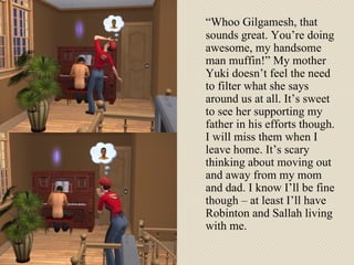 “ Whoo Gilgamesh, that sounds great. You’re doing awesome, my handsome man muffin!” My mother Yuki doesn’t feel the need to filter what she says around us at all. It’s sweet to see her supporting my father in his efforts though. I will miss them when I leave home. It’s scary thinking about moving out and away from my mom and dad. I know I’ll be fine though – at least I’ll have Robinton and Sallah living with me.  