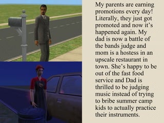 My parents are earning promotions every day! Literally, they just got promoted and now it’s happened again. My dad is now a battle of the bands judge and mom is a hostess in an upscale restaurant in town. She’s happy to be out of the fast food service and Dad is thrilled to be judging music instead of trying to bribe summer camp kids to actually practice their instruments. 
