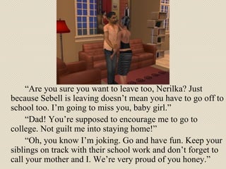 “ Are you sure you want to leave too, Nerilka? Just because Sebell is leaving doesn’t mean you have to go off to school too. I’m going to miss you, baby girl.” “ Dad! You’re supposed to encourage me to go to college. Not guilt me into staying home!” “ Oh, you know I’m joking. Go and have fun. Keep your siblings on track with their school work and don’t forget to call your mother and I. We’re very proud of you honey.” 
