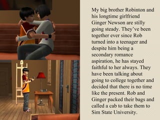 My big brother Robinton and his longtime girlfriend Ginger Newson are stilly going steady. They’ve been together ever since Rob turned into a teenager and despite him being a secondary romance aspiration, he has stayed faithful to her always. They have been talking about going to college together and decided that there is no time like the present. Rob and Ginger packed their bags and called a cab to take them to Sim State University. 