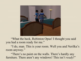 “ What the heck, Robinton Opus! I thought you said you had a room ready for me.” “ I do, man. This is your room. Well you and Nerilka’s room anyway.” “ There’s no paint on the walls. There’s hardly any furniture. There aren’t any windows! This isn’t  ready !” 