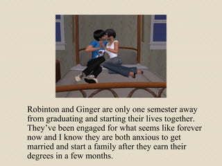 Robinton and Ginger are only one semester away from graduating and starting their lives together. They’ve been engaged for what seems like forever now and I know they are both anxious to get married and start a family after they earn their degrees in a few months. 