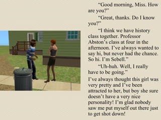 “ Good morning, Miss. How are you?” “ Great, thanks. Do I know you?” “ I think we have history class together. Professor Abston’s class at four in the afternoon. I’ve always wanted to say hi, but never had the chance. So hi. I’m Sebell.” “ Uh-huh. Well, I really have to be going.”  I’ve always thought this girl was very pretty and I’ve been attracted to her, but boy she sure doesn’t have a very nice personality! I’m glad nobody saw me put myself out there just to get shot down! 