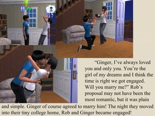 “ Ginger, I’ve always loved you and only you. You’re the girl of my dreams and I think the time is right we got engaged. Will you marry me?” Rob’s proposal may not have been the most romantic, but it was plain  and simple. Ginger of course agreed to marry him! The night they moved into their tiny college home, Rob and Ginger became engaged! 