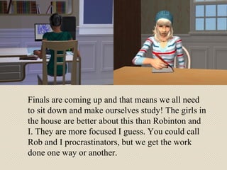 Finals are coming up and that means we all need to sit down and make ourselves study! The girls in the house are better about this than Robinton and I. They are more focused I guess. You could call Rob and I procrastinators, but we get the work done one way or another. 