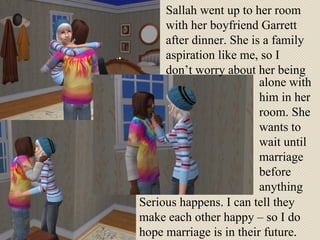 Sallah went up to her room with her boyfriend Garrett after dinner. She is a family aspiration like me, so I don’t worry about her being alone with him in her room. She wants to wait until marriage before anything Serious happens. I can tell they make each other happy – so I do hope marriage is in their future. 