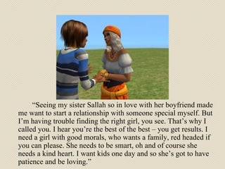 “ Seeing my sister Sallah so in love with her boyfriend made me want to start a relationship with someone special myself. But I’m having trouble finding the right girl, you see. That’s why I called you. I hear you’re the best of the best – you get results. I need a girl with good morals, who wants a family, red headed if you can please. She needs to be smart, oh and of course she needs a kind heart. I want kids one day and so she’s got to have patience and be loving.”  