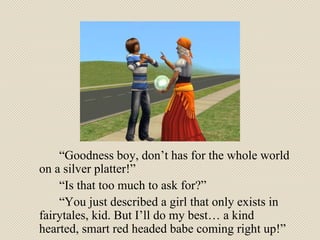 “ Goodness boy, don’t has for the whole world on a silver platter!”  “ Is that too much to ask for?” “ You just described a girl that only exists in fairytales, kid. But I’ll do my best… a kind hearted, smart red headed babe coming right up!” 