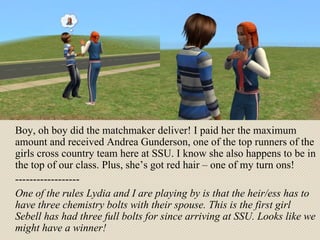Boy, oh boy did the matchmaker deliver! I paid her the maximum amount and received Andrea Gunderson, one of the top runners of the girls cross country team here at SSU. I know she also happens to be in the top of our class. Plus, she’s got red hair – one of my turn ons! ------------------ One of the rules Lydia and I are playing by is that the heir/ess has to have three chemistry bolts with their spouse. This is the first girl Sebell has had three full bolts for since arriving at SSU. Looks like we might have a winner! 