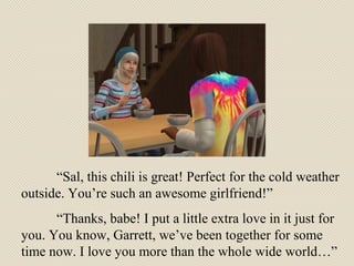 “ Sal, this chili is great! Perfect for the cold weather outside. You’re such an awesome girlfriend!”  “ Thanks, babe! I put a little extra love in it just for you. You know, Garrett, we’ve been together for some time now. I love you more than the whole wide world…” 