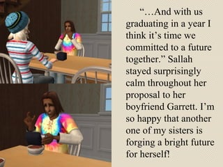 “…And with us graduating in a year I think it’s time we committed to a future together.” Sallah stayed surprisingly calm throughout her proposal to her boyfriend Garrett. I’m so happy that another one of my sisters is forging a bright future for herself! 