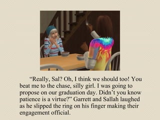 “ Really, Sal? Oh, I think we should too! You beat me to the chase, silly girl. I was going to propose on our graduation day. Didn’t you know patience is a virtue?” Garrett and Sallah laughed as he slipped the ring on his finger making their engagement official. 