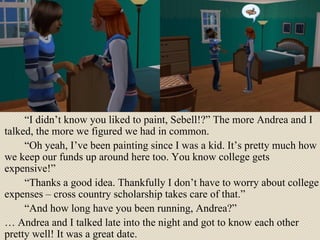“ I didn’t know you liked to paint, Sebell!?” The more Andrea and I talked, the more we figured we had in common. “ Oh yeah, I’ve been painting since I was a kid. It’s pretty much how we keep our funds up around here too. You know college gets expensive!” “ Thanks a good idea. Thankfully I don’t have to worry about college expenses – cross country scholarship takes care of that.” “ And how long have you been running, Andrea?”  …  Andrea and I talked late into the night and got to know each other pretty well! It was a great date.  